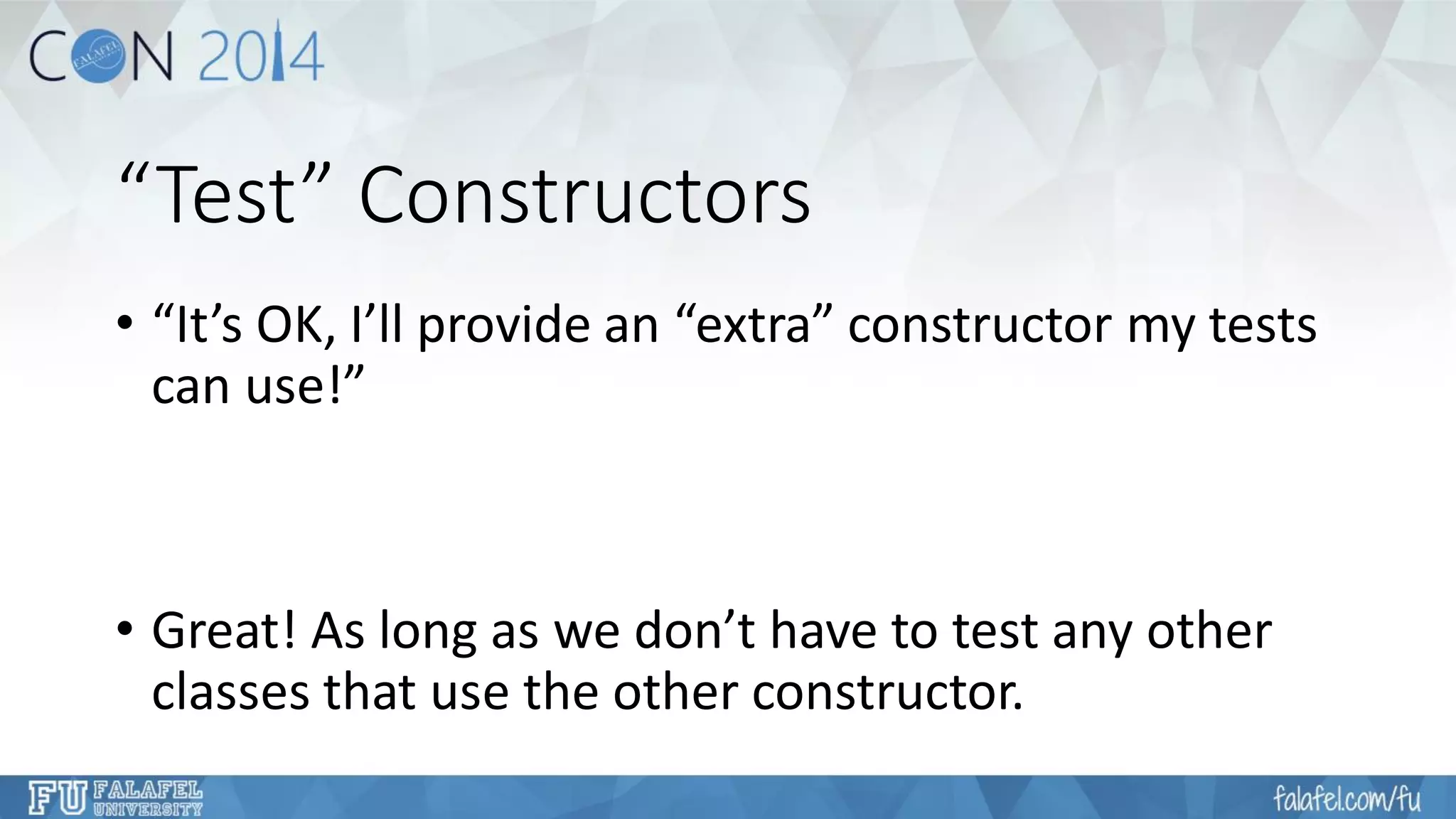 “Test” Constructors 
•“It’s OK, I’ll provide an “extra” constructor my tests can use!” 
•Great! As long as we don’t have to test any other classes that use the other constructor.  