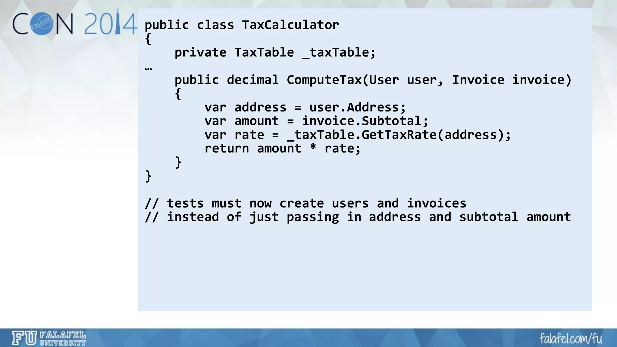 public class TaxCalculator 
{ 
private TaxTable_taxTable; 
… 
public decimal ComputeTax(User user, Invoice invoice) 
{ 
varaddress = user.Address; 
varamount = invoice.Subtotal; 
varrate = _taxTable.GetTaxRate(address); 
return amount * rate; 
} 
} 
// tests must now create users and invoices 
// instead of just passing in address and subtotal amount  