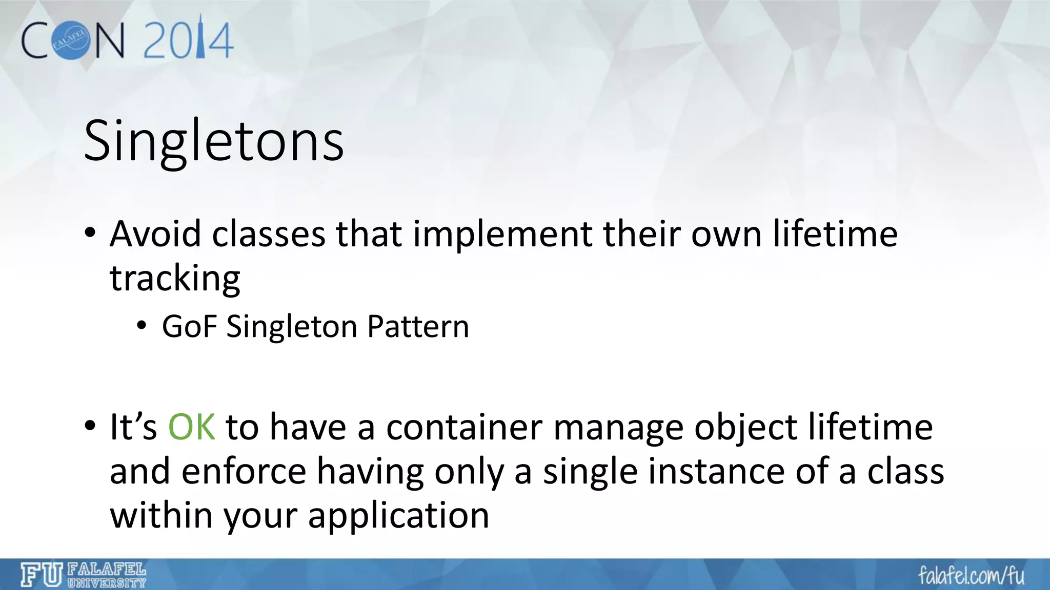 Singletons 
•Avoid classes that implement their own lifetime tracking 
•GoFSingleton Pattern 
•It’s OKto have a container manage object lifetime and enforce having only a single instance of a class within your application  