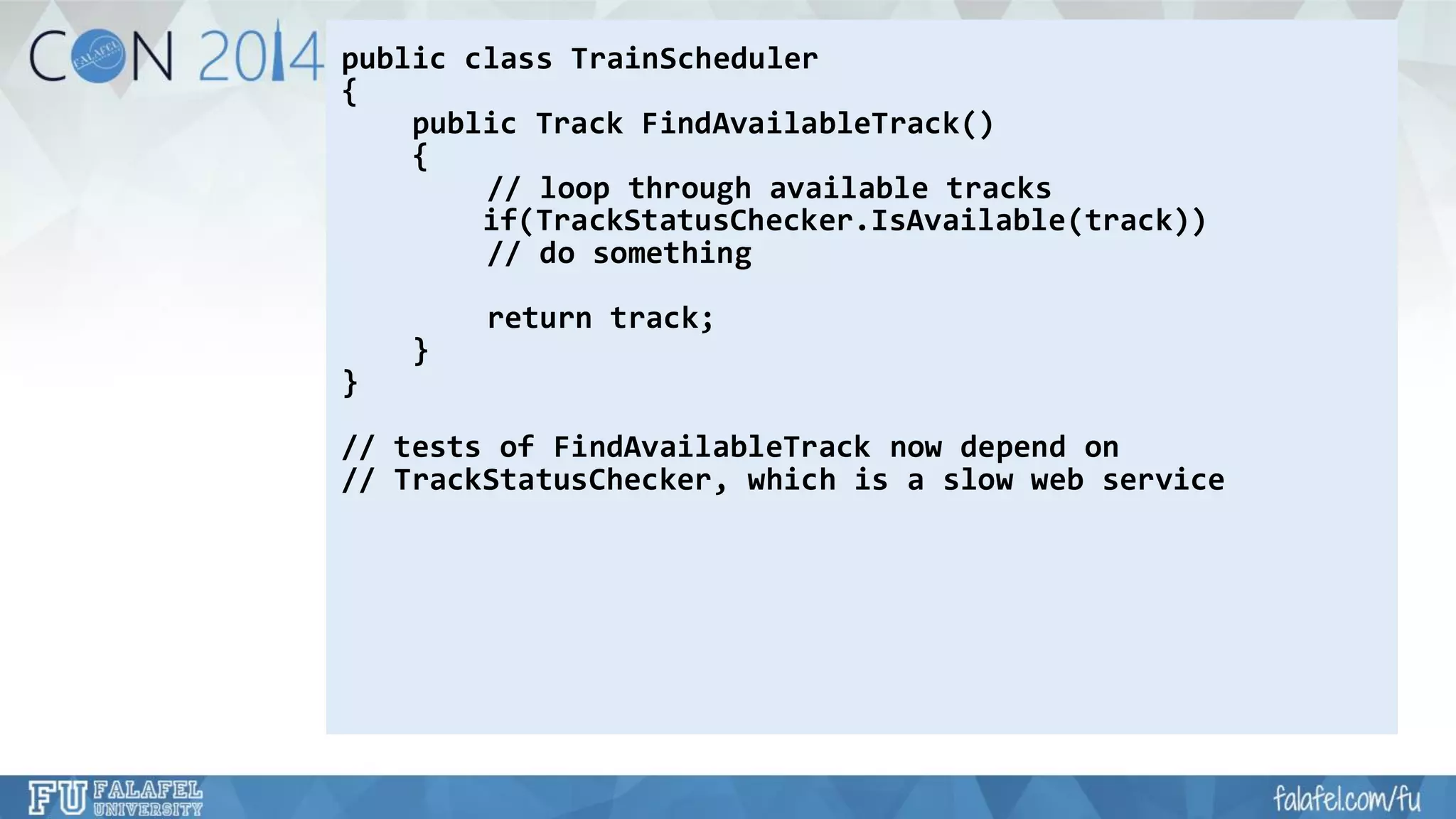 public class TrainScheduler 
{ 
public Track FindAvailableTrack() 
{ 
// loop through available tracks 
if(TrackStatusChecker.IsAvailable(track)) 
// do something 
return track; 
} 
} 
// tests of FindAvailableTracknow depend on 
// TrackStatusChecker, which is a slow web service  