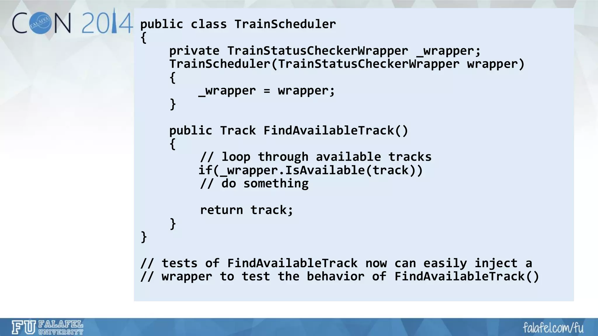 public class TrainScheduler 
{ 
private TrainStatusCheckerWrapper_wrapper; 
TrainScheduler(TrainStatusCheckerWrapperwrapper) 
{ 
_wrapper = wrapper; 
} 
public Track FindAvailableTrack() 
{ 
// loop through available tracks 
if(_wrapper.IsAvailable(track)) 
// do something 
return track; 
} 
} 
// tests of FindAvailableTracknow can easily inject a 
// wrapper to test the behavior of FindAvailableTrack()  