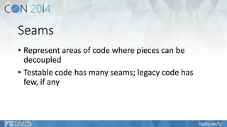 Seams 
•Represent areas of code where pieces can be decoupled 
•Testable code has many seams; legacy code has few, if any  