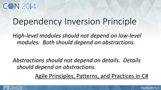Dependency Inversion Principle 
High-level modules should not depend on low-level modules. Both should depend on abstractions. 
Abstractions should not depend on details. Details should depend on abstractions. 
Agile Principles, Patterns, and Practices in C#  