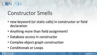 Constructor Smells 
•new keyword (or static calls) in constructor or field declaration 
•Anything more than field assignment! 
•Database access in constructor 
•Complex object graph construction 
•Conditionals or Loops  