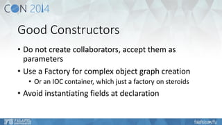 Good Constructors 
•Do not create collaborators, accept them as parameters 
•Use a Factory for complex object graph creation 
•Or an IOC container, which just a factory on steroids 
•Avoid instantiating fields at declaration  