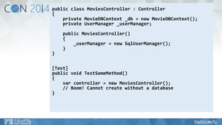 public class MoviesController: Controller 
{ 
private MovieDBContext_db= new MovieDBContext(); 
private UserManager_userManager; 
public MoviesController() 
{ 
_userManager= new SqlUserManager(); 
} 
} 
[Test] 
public void TestSomeMethod() 
{ 
varcontroller = new MoviesController(); 
// Boom! Cannot create without a database 
}  