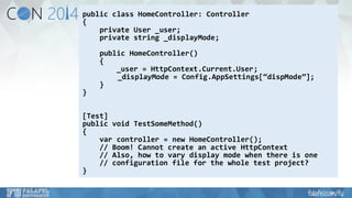 public class HomeController: Controller 
{ 
private User _user; 
private string _displayMode; 
public HomeController() 
{ 
_user = HttpContext.Current.User; 
_displayMode= Config.AppSettings[“dispMode”]; 
} 
} 
[Test] 
public void TestSomeMethod() 
{ 
varcontroller = new HomeController(); 
// Boom! Cannot create an active HttpContext 
// Also, how to vary display mode when there is one 
// configuration file for the whole test project? 
}  