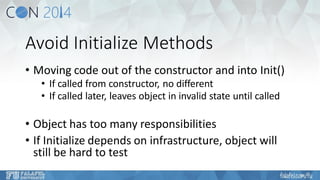 Avoid Initialize Methods 
•Moving code out of the constructor and into Init() 
•If called from constructor, no different 
•If called later, leaves object in invalid state until called 
•Object has too many responsibilities 
•If Initialize depends on infrastructure, object will still be hard to test  