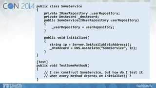 public class SomeService 
{ 
private IUserRepository_userRepository; 
private DnsRecord_dnsRecord; 
public SomeService(IUserRepositoryuserRepository) 
{ 
_userRepository= userRepository; 
} 
public void Initialize() 
{ 
string ip= Server.GetAvailableIpAddress(); 
_dnsRecord= DNS.Associate(“SomeService”, ip); 
} 
} 
[Test] 
public void TestSomeMethod() 
{ 
// I can construct SomeService, but how do I test it 
// when every method depends on Initialize() ? 
}  