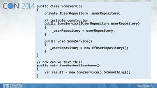 public class SomeService 
{ 
private IUserRepository_userRepository; 
// testable constructor 
public SomeService(IUserRepositoryuserRepository) 
{ 
_userRepository= userRepository; 
} 
public void SomeService() 
{ 
_userRepository= new EfUserRepository(); 
} 
} 
// how can we test this? 
public void SomeMethodElsewhere() 
{ 
varresult = new SomeService().DoSomething(); 
}  