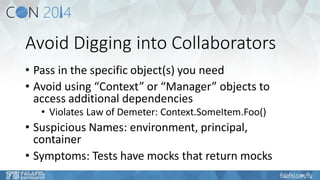 Avoid Digging into Collaborators 
•Pass in the specific object(s) you need 
•Avoid using “Context” or “Manager” objects to access additional dependencies 
•Violates Law of Demeter: Context.SomeItem.Foo() 
•Suspicious Names: environment, principal, container 
•Symptoms: Tests have mocks that return mocks  