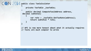 public class TaxCalculator 
{ 
private TaxTable_taxTable; 
… 
public decimal ComputeTax(Address address, 
decimal subtotal) 
{ 
varrate = _taxTable.GetTaxRate(address); 
return subtotal * rate; 
} 
} 
// API is now more honest about what it actually requires 
// Tests are much simpler to write  