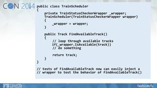 public class TrainScheduler 
{ 
private TrainStatusCheckerWrapper_wrapper; 
TrainScheduler(TrainStatusCheckerWrapperwrapper) 
{ 
_wrapper = wrapper; 
} 
public Track FindAvailableTrack() 
{ 
// loop through available tracks 
if(_wrapper.IsAvailable(track)) 
// do something 
return track; 
} 
} 
// tests of FindAvailableTracknow can easily inject a 
// wrapper to test the behavior of FindAvailableTrack()  