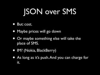 JSON over SMS
• But: cost.
• Maybe prices will go down
• Or maybe something else will take the
  place of SMS.
• IM? (Nokia, BlackBerry)
• As long as it’s push. And you can charge for
  it.
 