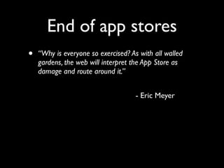 End of app stores
•     “Why is everyone so exercised? As with all walled
      gardens, the web will interpret the App Store as
      damage and route around it.”


	

 	

   	

   	

   	

   	

   	

   	

   	

   - Eric Meyer
 