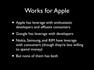 Works for Apple
• Apple has leverage with enthusiastic
  developers and afﬂuent consumers
• Google has leverage with developers
• Nokia, Samsung, and RIM have leverage
  with consumers (though they’re less willing
  to spend money)
• But none of them has both
 