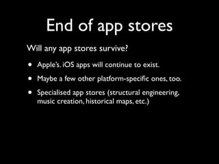 End of app stores
Will any app stores survive?

•   Apple’s. iOS apps will continue to exist.

•   Maybe a few other platform-speciﬁc ones, too.

•   Specialised app stores (structural engineering,
    music creation, historical maps, etc.)
 