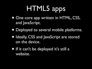 HTML5 apps
• One core app written in HTML, CSS,
  and JavaScript.
• Deployed to several mobile platforms.
• Ideally, CSS and JavaScript are stored
  on the device.
• If it can't be deployed it's still a
  website.
 