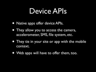 Device APIs
• Native apps offer device APIs.
• They allow you to access the camera,
  accelerometer, SMS, ﬁle system, etc.
• They tie in your site or app with the mobile
  context.
• Web apps will have to offer them, too.
 