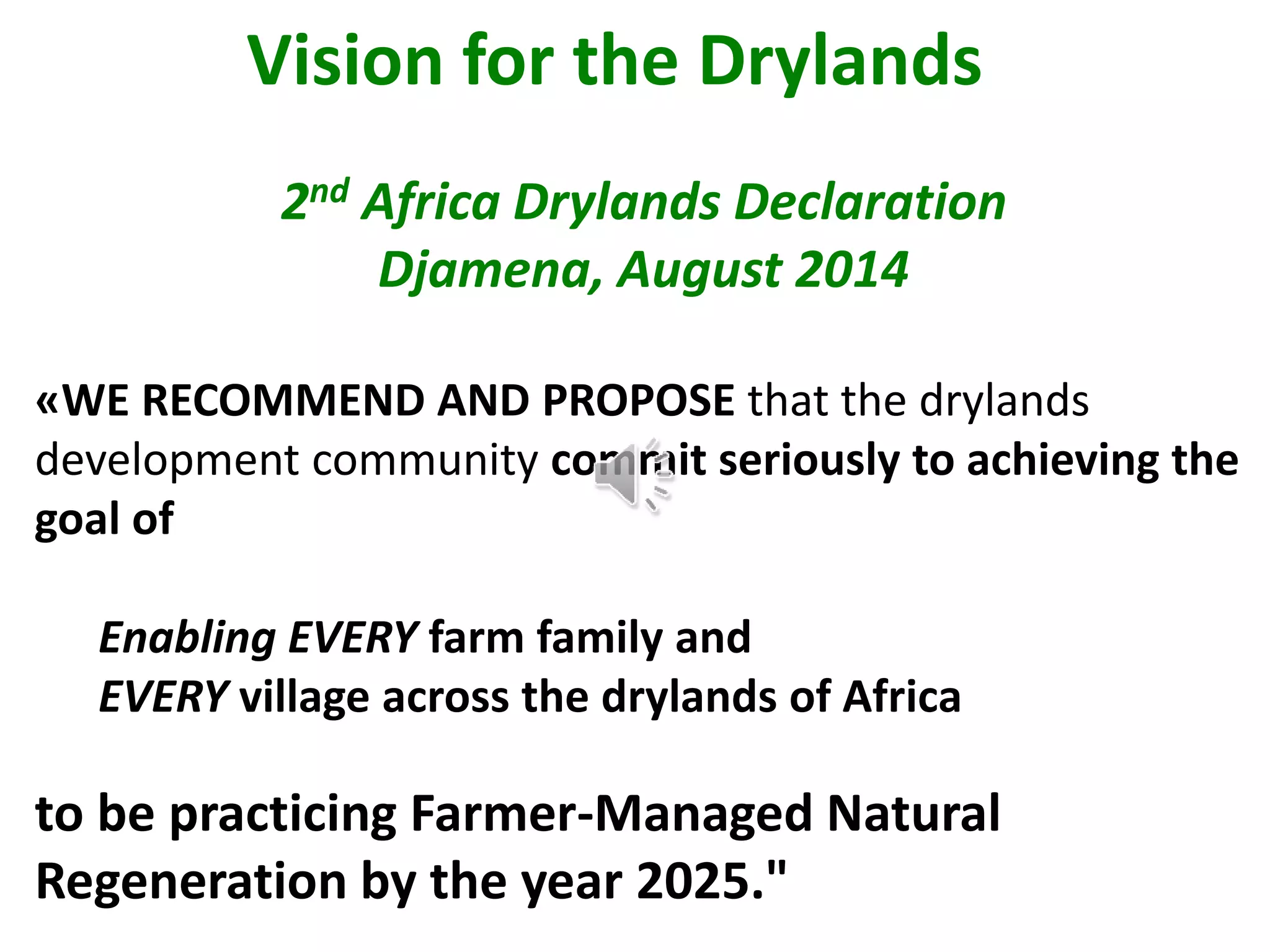 Vision for the Drylands
2nd Africa Drylands Declaration
Djamena, August 2014
«WE RECOMMEND AND PROPOSE that the drylands
development community commit seriously to achieving the
goal of
Enabling EVERY farm family and
EVERY village across the drylands of Africa
to be practicing Farmer-Managed Natural
Regeneration by the year 2025."
 