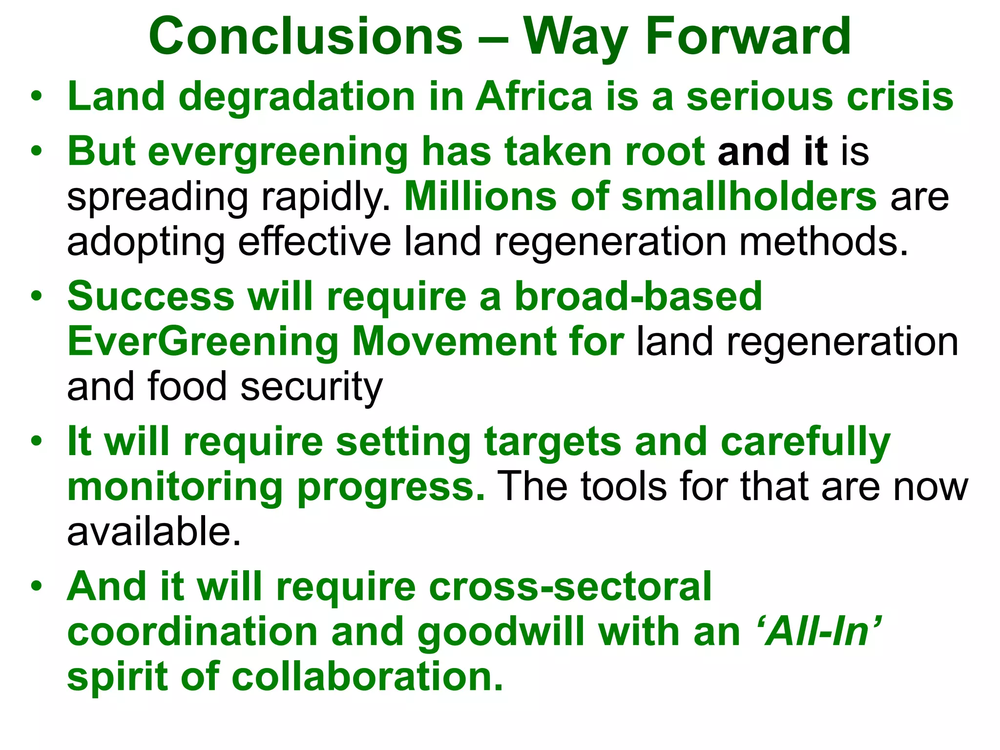 Conclusions – Way Forward
• Land degradation in Africa is a serious crisis
• But evergreening has taken root and it is
spreading rapidly. Millions of smallholders are
adopting effective land regeneration methods.
• Success will require a broad-based
EverGreening Movement for land regeneration
and food security
• It will require setting targets and carefully
monitoring progress. The tools for that are now
available.
• And it will require cross-sectoral
coordination and goodwill with an ‘All-In’
spirit of collaboration.
 