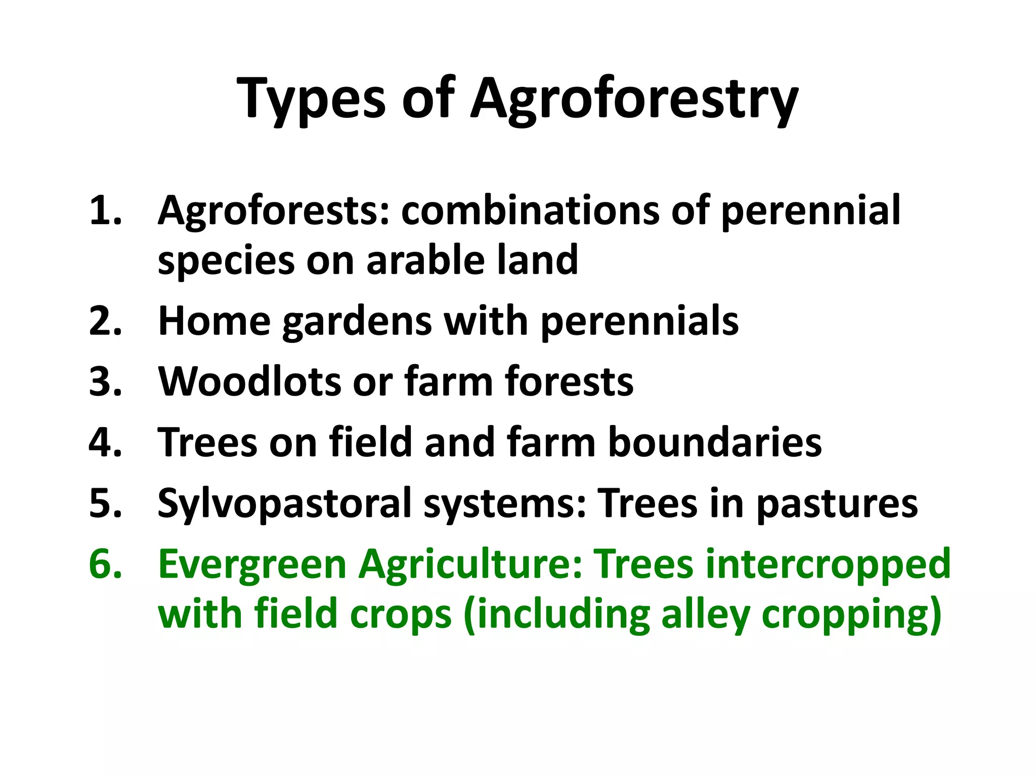Types of Agroforestry
1. Agroforests: combinations of perennial
species on arable land
2. Home gardens with perennials
3. Woodlots or farm forests
4. Trees on field and farm boundaries
5. Sylvopastoral systems: Trees in pastures
6. Evergreen Agriculture: Trees intercropped
with field crops (including alley cropping)
 