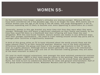 As the population lives longer, people's attitudes are staying younger. Whereas 55 may
have been considered old a few decades ago, this is no longer the case. With nearly over 9
million women over the age of 55 living in the UK today, this large demographic is set to
continue expanding and is likely to become ever more appealing to advertisers as a result .
Generally, women in this age bracket are more time -rich than they were when they were
younger. Although they still place a significant emphasis on their family and homes, by the
time they reach 55 there is a likelihood that their offspring will have flown the nest
altogether. With this new -found freedom, mature women use media in very different ways
than their younger counterparts - the need to cram viewing around certain day parts and in
amongst other activities is significantly lessened.
A third of this group relies on TV to keep informed about the world around them and the
same amount cites TV as their favourite pastime. However, one of the main attitudinal
differences between this group and those in the younger age brackets is that TV can be
seen as a guilty pleasure. Although mature women generally rely upon it for information
and entertainment (and as a result are one of the heaviest viewing groups) they are some
of the most reluctant to admit it!
ITV (and its multi-channel extensions) rank amongst the most watched commercial stations
for mature women, GMTV is their most popular choice in the morning. They also appreciate
the BBC's output (particularly the Antiques Roadshow, the 10 o'clock News and Bargain
Hunt), but tend to turn to commercial channels for news and general entertainment. Half of
this group watch Coronation Street, Midsomer Murders and the ITV news regularly.
WOMEN 55+
 