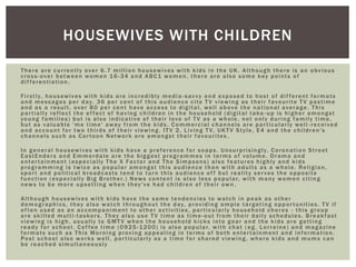 There are currently over 6.7 million housewives with kids in the UK. Although there is an obvious
cross-over between women 16 -34 and ABC1 women, there are also some key points of
dif ferentiation.
Firstly, housewives with kids are incredibly media -savvy and exposed to host of dif ferent formats
and messages per day. 36 per cent of this audience cite T V viewing as their favourite T V pastime
and as a result, over 80 per cent have access to digital, well above the national average. This
partially reflect the ef fect of having children in the household (digital take -up is higher amongst
young families) but is also indicative of their love of T V as a whole, not only during family time,
but as valuable 'me time' away from the kids. Commercial channels are particularly well -received
and account for two thirds of their viewing. IT V 2, Living T V, UKT V Style, E4 and the children's
channels such as Cartoon Network are amongst their favourites .
In general housewives with kids have a preference for soaps. Unsurprisingly, Coronation Street
EastEnders and Emmerdale are the biggest programmes in terms of volume. Drama and
entertainment (especially The X Factor and The Simpsons) also features highly and kids
programming is twice as popular amongst this audience than with adults as a whole. Religion,
sport and political broadcasts tend to turn this audience of f but reality serves the opposite
function (especially Big Brother.) News content is also less popular, with many women citing
news to be more upsetting when they've had children of their own .
Although housewives with kids have the same tendencies to watch in peak as other
demographics, they also watch throughout the day, providing ample targeting opportunities. T V if
of ten used as an accompaniment to other activities, particularly household chores - this group
are skilled multi-taskers. They also use T V time as time -out from their daily schedules. Breakfast
viewing is high, usually to GMT V when the household kicks into gear and the kids are getting
ready for school. Cof fee time (0925 -1200) is also popular, with chat ( eg. Lorraine) and magazine
formats such as This Morning proving appealing in terms of both entertainment and information.
Post school also works well, particularly as a time for shared viewing, where kids and mums can
be reached simultaneously
HOUSEWIVES WITH CHILDREN
 