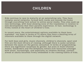 Kids continue to race to maturity at an astonishing rate. They have
complex social networks, formed both inside and outside the home
through everything from school to online social media. They also soak -up
new technology, with most showing none of the trepidation in relation to
new developments that their parents experience. In fact, technology is
firmly rooted at the heart of children's lives.
In recent years, the entertainment options available to them have
exploded - not least in terms of TV where they have a dazzling array of
channels available to them through the digital network.
For both boys and girls, music channels, children's channels, sport and
film are the main drivers of viewing, although there is some variation
between the sexes on the genres consumed. In terms of programming,
there are significant variations by gender, but even in multi-channel
homes, EastEnders and The Simpsons remain firm favourites amongst
both sexes. Increasingly, and especially as children develop, content
aimed at adults becomes firmly embedded in the viewing habits of kids.
CHILDREN
 