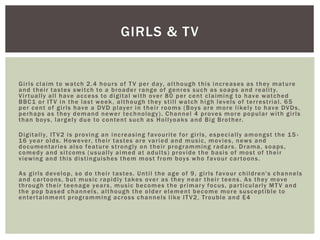 Girls claim to watch 2.4 hours of TV per day, although this increases as they mature
and their tastes switch to a broader range of genres such as soaps and reality.
Virtually all have access to digital with over 80 per cent claiming to have watched
BBC1 or ITV in the last week, although they still watch high levels of terrestrial. 65
per cent of girls have a DVD player in their rooms (Boys are more likely to have DVDs,
perhaps as they demand newer technology). Channel 4 proves more popular with girls
than boys, largely due to content such as Hollyoaks and Big Brother.
Digitally, ITV2 is proving an increasing favourite for girls, especially amongst the 15 -
16 year olds. However, their tastes are varied and music, movies, news and
documentaries also feature strongly on their programming radars. Drama, soaps,
comedy and sitcoms (usually aimed at adults) provide the basis of most of their
viewing and this distinguishes them most from boys who favour cartoons.
As girls develop, so do their tastes. Until the age of 9, girls favour children's channels
and cartoons, but music rapidly takes over as they near their teens. As they move
through their teenage years, music becomes the primary focus, particularly MTV and
the pop based channels, although the older element become more susceptible to
entertainment programming across channels like ITV2, Trouble and E4
GIRLS & TV
 
