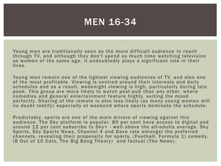 Young men are traditionally seen as the more difficult audience to reach
through TV, and although they don't spend as much time watching television
as women of the same age, it undoubtedly plays a significant role in their
lives.
Young men remain one of the lightest viewing audiences of TV, and also one
of the most profitable. Viewing is centred around their interests and daily
schedules and as a result, weeknight viewing is high, particularly during late
peak. This group are more likely to watch post-pub than any other, where
comedies and general entertainment feature highly, suiting the mood
perfectly. Sharing of the remote is also less likely (as many young women will
no doubt testify) especially at weekend where sports dominate the schedule.
Predictably, sports are one of the main drivers of viewing against this
audience. The Sky platform is popular. 80 per cent have access to digital and
around 12 per cent subscribe to Sky+ - well above the all-adults average. Sky
Sports, Sky Sports News, Channel 4 and Dave rate amongst the preferred
channels, revealing their propensity for sports, (Football, Formula 1) comedy,
(8 Out of 10 Cats, The Big Bang Theory) and factual (The News).
MEN 16-34
 