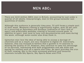 There are 12.6 million ABC1 men in Britain, accounting for just under a
quarter of all adults. Unsurprisingly, men in this group consume vast
quantities of media.
Although this audience is generally time-poor, TV still forms a staple part
of their week. Weekend viewing is significantly higher, with 32 per cent
of it occurring on Saturdays and Sundays (indicative of their love of
sport) and predictably weekday viewing is focused around peak. In
addition to sport, men tend to tune into documentaries and news during
the week, although water-cooler also draw them in.
Upmarket men love the idea of being able to access a barrage of
channels and as a result, are very receptive to digital TV. Conversely,
however, they are inclined to believe that a growth in TV stations is
diluting the quality of TV. However, they continue to take full advantage
of its services, interacting with both programmes and ads alike and
paying for content such as a sports and films. As sport provides the crux
of their viewing, Sky is the most accessed platform and favourite
channels include Sky Sports, Sky Sports News and ITV4.
MEN ABC1
 