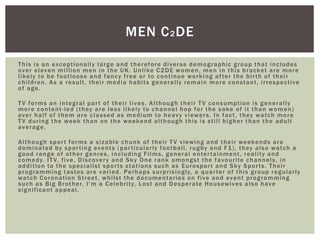 This is an exceptionally large and therefore diverse demographic group that includes
over eleven million men in the UK. Unlike C2DE women, men in this bracket are more
likely to be footloose and fancy free or to continue working after the birth of their
children. As a result, their media habits generally remain more constant, irrespective
of age.
TV forms an integral part of their lives. Although their TV consumption is generally
more content-led (they are less likely to channel hop for the sake of it than women)
over half of them are classed as medium to heavy viewers. In fact, they watch more
TV during the week than on the weekend although this is still higher than the adult
average.
Although sport forms a sizable chunk of their TV viewing and their weekends are
dominated by sporting events (particularly football, rugby and F1), they also watch a
good range of other genres, including Films, general entertainment, reality and
comedy. ITV, five, Discovery and Sky One rank amongst the favourite channels, in
addition to the specialist sports stations such as Eurosport and Sky Sports. Their
programming tastes are varied. Perhaps surprisingly, a quarter of this group regularly
watch Coronation Street, whilst the documentaries on five and event programming
such as Big Brother, I'm a Celebrity, Lost and Desperate Housewives also have
significant appeal.
MEN C2DE
 
