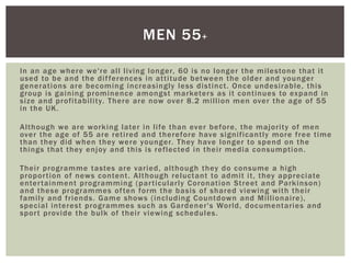 In an age where we're all living longer, 60 is no longer the milestone that it
used to be and the differences in attitude between the older and younger
generations are becoming increasingly less distinct. Once undesirable, this
group is gaining prominence amongst marketers as it continues to expand in
size and profitability. There are now over 8.2 million men over the age of 55
in the UK.
Although we are working later in life than ever before, the majority of men
over the age of 55 are retired and therefore have significantly more free time
than they did when they were younger. They have longer to spend on the
things that they enjoy and this is reflected in their media consumption.
Their programme tastes are varied, although they do consume a high
proportion of news content. Although reluctant to admit it, they appreciate
entertainment programming (particularly Coronation Street and Parkinson)
and these programmes often form the basis of shared viewing with their
family and friends. Game shows (including Countdown and Millionaire),
special interest programmes such as Gardener's World, documentaries and
sport provide the bulk of their viewing schedules.
MEN 55+
 