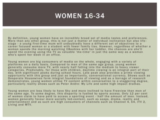 By definition, young women have an incredibly broad set of media tastes and preferences.
More than any other group, this is not just a matter of individual inclination but also life -
stage - a young first-time mum will undoubtedly have a different set of objectives to a
career focused woman or a student with fewer family ties. However, regardless of whether a
woman spends the morning watching CBeebies with her toddler, the chances are she'll
spend the evening using the TV as valuable 'me -time' in just the same way as a woman
who's spent her week in an office.
Young women are big consumers of media on the whole, engaging with a variety of
platforms on a daily basis. Compared to men of the same age group, young women
generally consume more TV, with nearly half falling into the medium to heavy viewer
categories. Predictably, for those with children, daytime viewing is an integral part of their
day, with significant peaks during school hours. Late peak also provides a prime viewing
opportunity with this group and just as importantly, conversational currency. Shows such as
Desperate Housewives form integral foundations of viewing and as a barrage of research
demonstrates, young women utilise TV content within conversation to a staggering degree,
particularly reality shows such as Peter Andre: My Life and some high impact dramas.
Young women are less likely to have Sky and more inclined to have Freeview than men of
the same age. To some degree, this disparity is fuelled by sports access. Only 12 per cent
of women claim to have paid to access a sporting event - half the amount of men. Instead,
women generally favour more socially led -content, such as soaps, drama, reality and
entertainment and as such are high consumers of channels such as Channel 4, E4, ITV 2,
Living and MTV.
WOMEN 16-34
 
