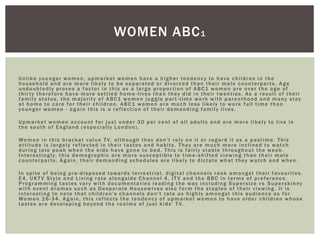 Unlike younger women, upmarket women have a higher tendency to have children in the
household and are more likely to be separated or divorced than their male counterparts. Age
undoubtedly proves a factor in this as a large proportion of ABC1 women are over the age of
thirty therefore have more settled home -lives than they did in their twenties. As a result of their
family status, the majority of ABC1 women juggle part -time work with parenthood and many stay
at home to care for their children. ABC1 women are much less likely to work full time than
younger women - again this is a reflection of their demanding family lives.
Upmarket women account for just under 30 per cent of all adults and are more likely to live in
the south of England (especially London).
Women in this bracket value T V, although they don't rely on it or regard it as a pastime. This
attitude is largely reflected in their tastes and habits. They are much more inclined to watch
during late peak when the kids have gone to bed. This is fairly stable throughout the week.
Interestingly, this demographic are more susceptible to time -shifted viewing than their male
counterparts. Again, their demanding schedules are likely to dictate what they watch and when.
In spite of being pre-disposed towards terrestrial, digital channels rank amongst their favourites.
E4, UKT V Style and Living rate alongside Channel 4, IT V and the BBC in terms of preference.
Programming tastes vary with documentaries leading the way including Supersize vs Superskinny
with event dramas such as Desperate Housewives also form the staples of their viewing. It is
interesting to note that children's channels don't rate as highly amongst this audience as for
Women 16-34. Again, this reflects the tendency of upmarket women to have older children whose
tastes are developing beyond the realms of just kids' T V.
WOMEN ABC1
 