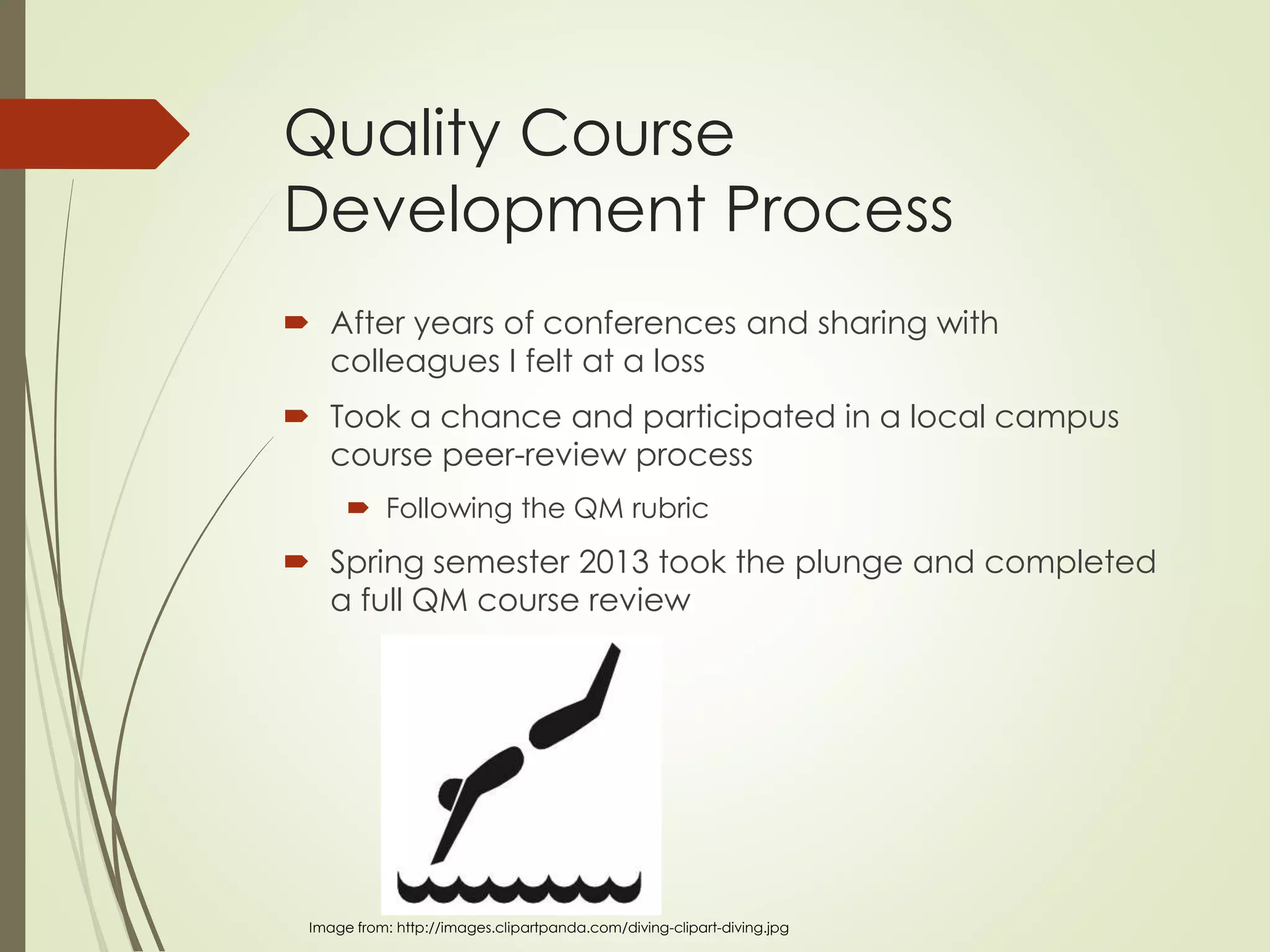 Quality Course
Development Process
 After years of conferences and sharing with
colleagues I felt at a loss
 Took a chance and participated in a local campus
course peer-review process
 Following the QM rubric
 Spring semester 2013 took the plunge and completed
a full QM course review
Image from: http://images.clipartpanda.com/diving-clipart-diving.jpg
 