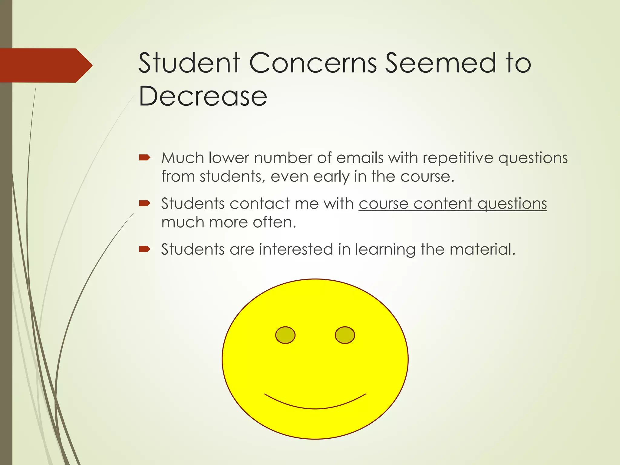 Student Concerns Seemed to
Decrease
 Much lower number of emails with repetitive questions
from students, even early in the course.
 Students contact me with course content questions
much more often.
 Students are interested in learning the material.
 
