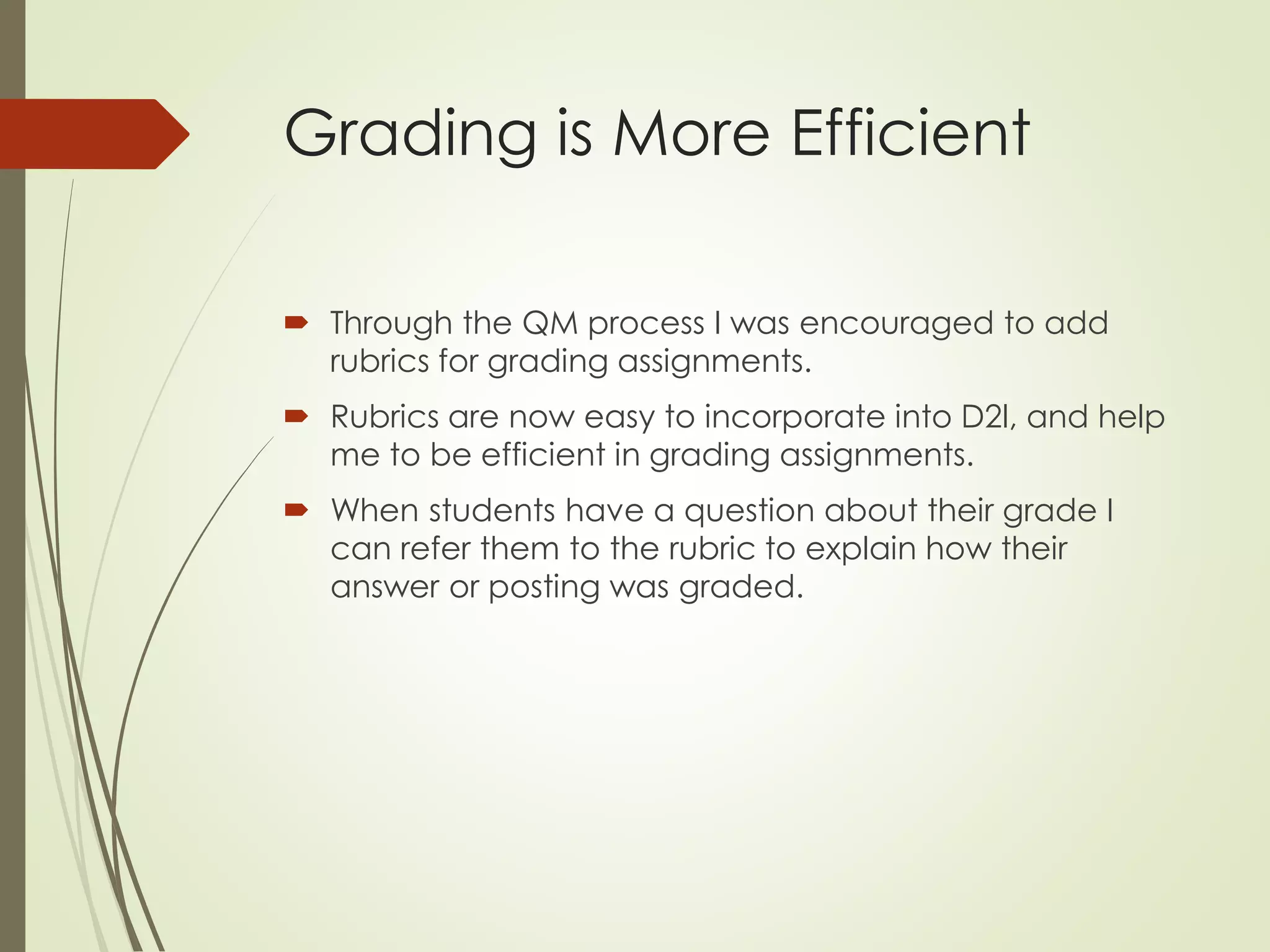 Grading is More Efficient
 Through the QM process I was encouraged to add
rubrics for grading assignments.
 Rubrics are now easy to incorporate into D2l, and help
me to be efficient in grading assignments.
 When students have a question about their grade I
can refer them to the rubric to explain how their
answer or posting was graded.
 