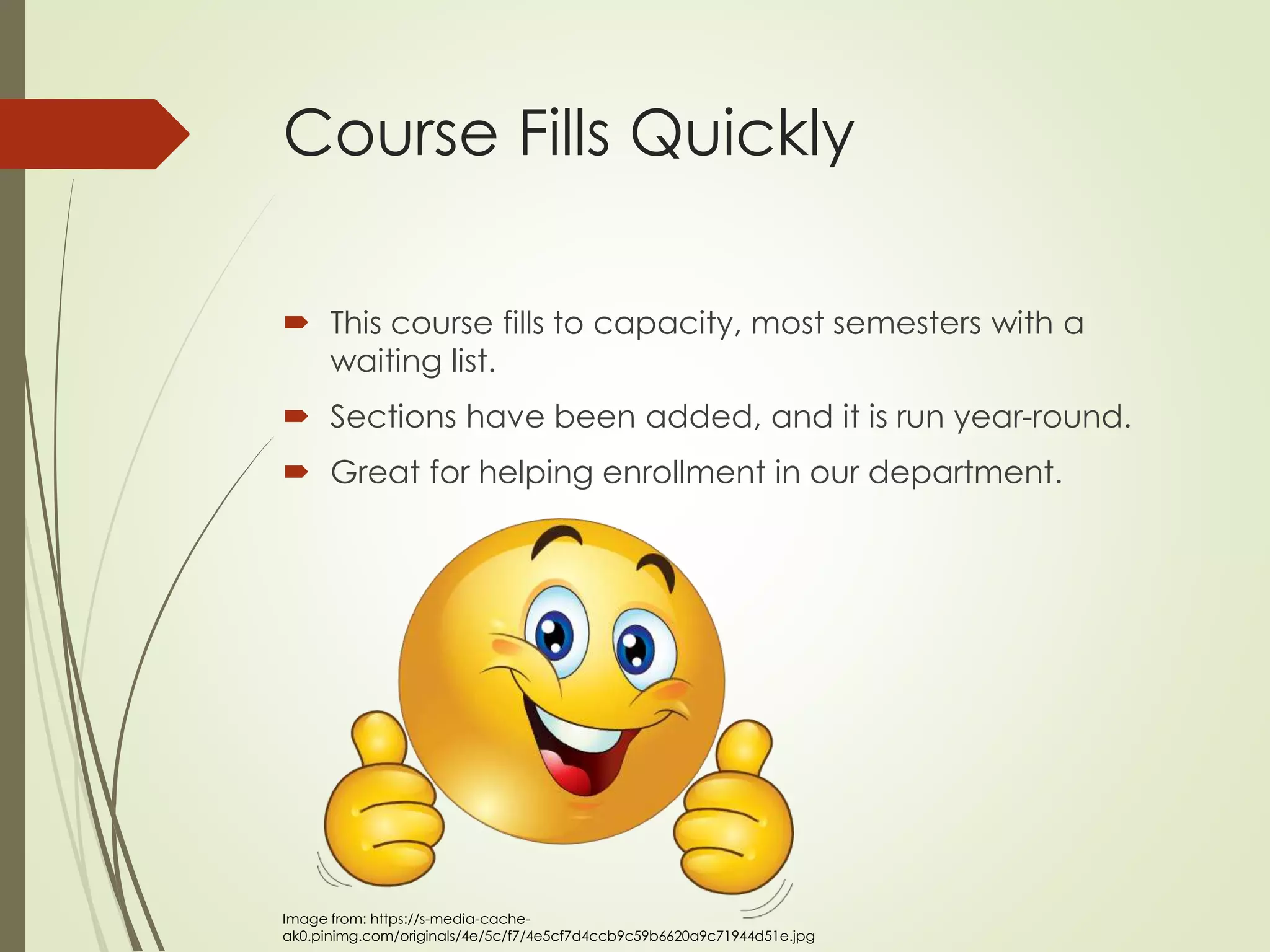 Course Fills Quickly
 This course fills to capacity, most semesters with a
waiting list.
 Sections have been added, and it is run year-round.
 Great for helping enrollment in our department.
Image from: https://s-media-cache-
ak0.pinimg.com/originals/4e/5c/f7/4e5cf7d4ccb9c59b6620a9c71944d51e.jpg
 