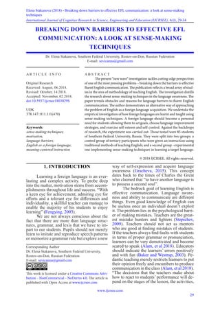 www.ijcrsee.com
29
Elena Stakanova (2018) - Breaking down barriers to effective EFL communication: a look at sense-making
techniques
International Journal of Cognitive Research in Science, Engineering and Education (IJCRSEE), 6(3), 29-34
1. INTRODUCTION
Learning a foreign language is an ever-
lasting and complex activity. To probe deep
into the matter, motivation stems from accom-
plishments throughout life and success. “With
a keen eye for achievement, admiring eye for
efforts and a tolerant eye for differences and
individuality, a skillful teacher can manage to
enable the majority of his students to enjoy
learning” (Fengying, 2003).
We are not always conscious about the
fact that there are more than language struc-
tures, grammar, and lexis that we have to im-
part to our students. Pupils should not merely
learn to imitate and reproduce speech patterns
or memorize a grammar rule but explore a new
way of self-expression and acquire language
awareness (Gracheva, 2015). This concept
dates back to the times of Charles the Great
who claimed that “to have another language is
to possess a second soul”.
The bedrock goal of learning English is
effective communication. Language aware-
ness and ability to communicate are different
things. Even good knowledge of English can
be useless once an individual doesn’t exploit
it. The problem lies in the psychological barri-
er of making mistakes. Teachers are the great-
est mistake hunters and fighters (Stepichev,
2009). Teachers should not act as mentors
who are good at finding mistakes of students.
If the teachers always find faults with students
in terms of proper grammar or pronunciation,
learners can be very demotivated and become
scared to speak (Alam, et al 2018). Educators
should indicate the learners’ errors positively
and with fun (Baker and Westrup, 2003). Pe-
dantic teaching merely restricts learners to put
their opinion freely and encumbers to produce
communication in the class (Alam, et al 2018).
“The decisions that the teachers make about
how to react to students’ performance will de-
pend on the stages of the lesson, the activities,
BREAKING DOWN BARRIERS TO EFFECTIVE EFL
COMMUNICATION: A LOOK AT SENSE-MAKING
TECHNIQUES
Dr. Elena Stakanova, Southern Federal University, Rostov-on-Don, Russian Federation
E-mail: sevicanna@gmail.com
Corresponding Author
Dr. Elena Stakanova, Southern Federal University,
Rostov-on-Don, Russian Federation
E-mail: sevicanna@gmail.com
This work is licensed under a Creative Commons Attri-
bution - NonCommercial - NoDerivs 4.0. The article is
published with Open Access at www.ijcrsee.com
A R T I C L E I N F O
Original Research
Received: August, 06.2018.
Revised: October, 14.2018.
Accepted: November, 02.2018.
doi:10.5937/ijcrsee1803029S
UDK
378.147::811.111(470)
Keywords:
sense-making techniques,
motivation,
language barriers,
English as a foreign language,
meaning-centered instruction.
A B S T R A C T
The present “new wave” investigation tackles cutting-edge perspectives
of one of the most pressing problems – breaking down the barriers to effective
fluent English communication. The publication reflects a broad array of stud-
ies in the area of methodology of teaching English. The investigation distills
the research about sense-making techniques in the language awareness. The
paper reveals obstacles and reasons for language barriers to fluent English
communication. The author demonstrates an alternative way of approaching
the problem of English as a foreign language acquisition. We undertake the
empirical investigation of how foreign languages are learnt and taught using
sense-making techniques. A foreign language should become a personal
need for students allowing them to set goals, choose language improvement
strategies, and exercise self-esteem and self-control. Against the backdrops
of research, the experiment was carried out. Those tested were 85 students
of Southern Federal University, Russia. They were split into two groups: a
control group of tertiary participants who were given an instruction using
traditional methods of teaching English; and a second group –experimental
one implementing sense-making techniques in learning a target language.
© 2018 IJCRSEE. All rights reserved.
 