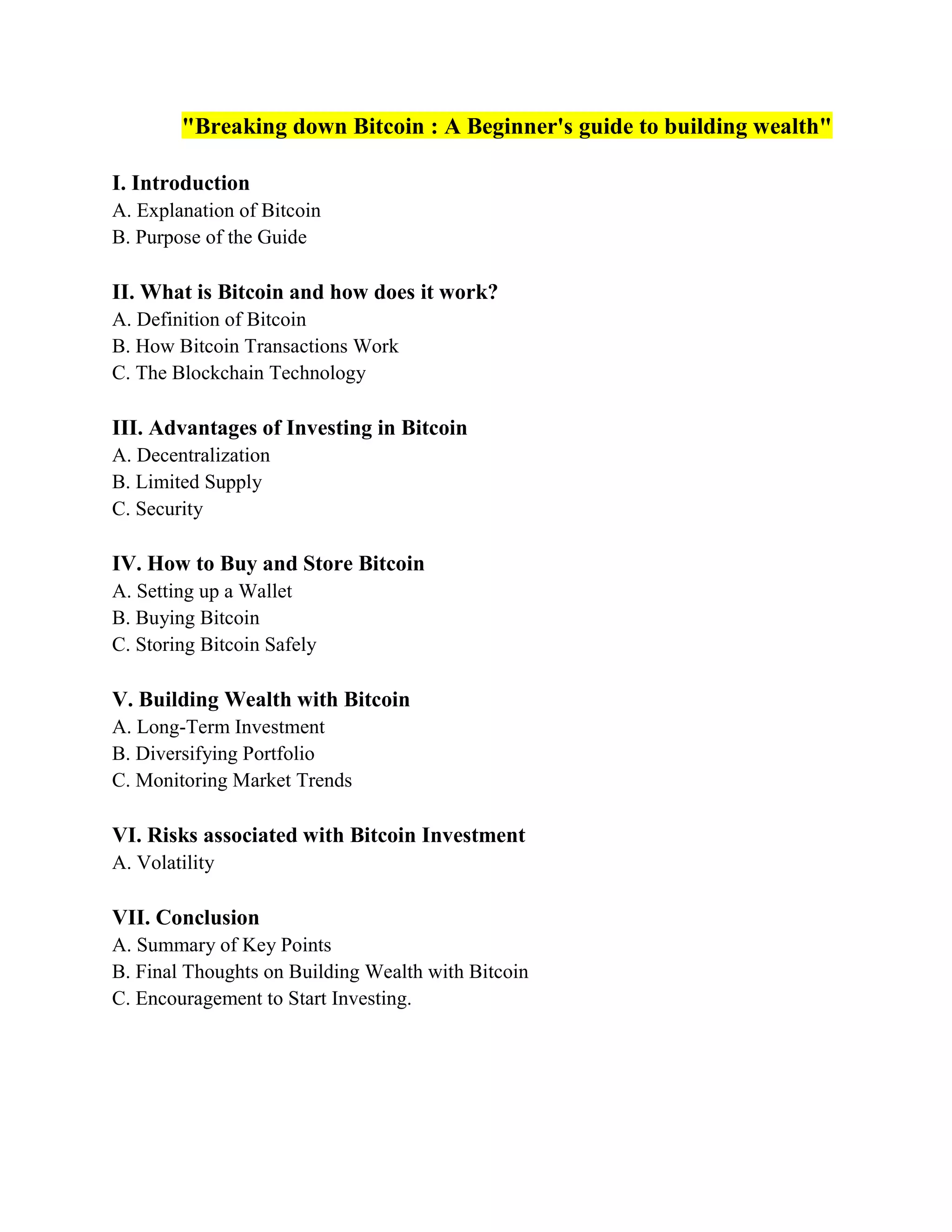 "Breaking down Bitcoin : A Beginner's guide to building wealth"
I. Introduction
A. Explanation of Bitcoin
B. Purpose of the Guide
II. What is Bitcoin and how does it work?
A. Definition of Bitcoin
B. How Bitcoin Transactions Work
C. The Blockchain Technology
III. Advantages of Investing in Bitcoin
A. Decentralization
B. Limited Supply
C. Security
IV. How to Buy and Store Bitcoin
A. Setting up a Wallet
B. Buying Bitcoin
C. Storing Bitcoin Safely
V. Building Wealth with Bitcoin
A. Long-Term Investment
B. Diversifying Portfolio
C. Monitoring Market Trends
VI. Risks associated with Bitcoin Investment
A. Volatility
VII. Conclusion
A. Summary of Key Points
B. Final Thoughts on Building Wealth with Bitcoin
C. Encouragement to Start Investing.
 