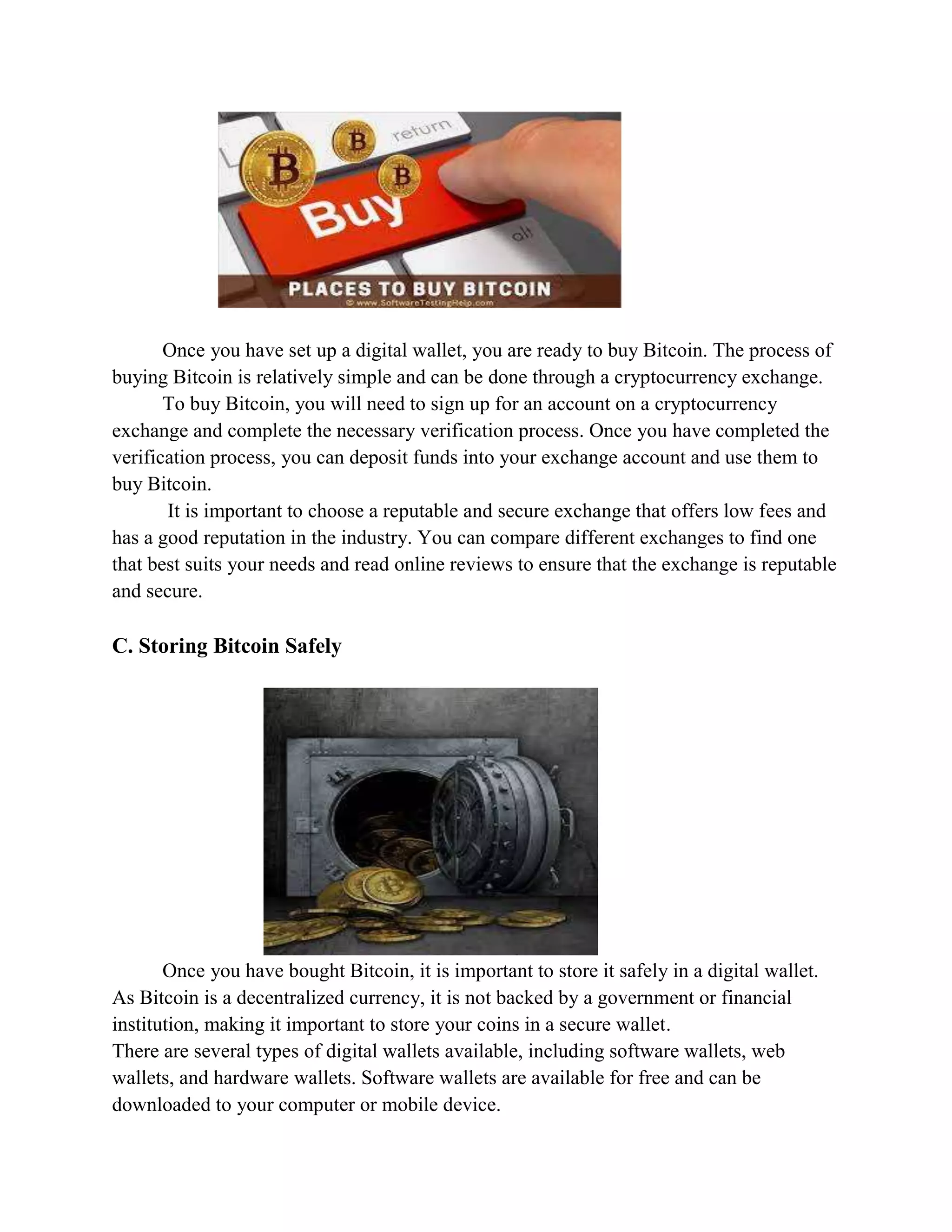 Once you have set up a digital wallet, you are ready to buy Bitcoin. The process of
buying Bitcoin is relatively simple and can be done through a cryptocurrency exchange.
To buy Bitcoin, you will need to sign up for an account on a cryptocurrency
exchange and complete the necessary verification process. Once you have completed the
verification process, you can deposit funds into your exchange account and use them to
buy Bitcoin.
It is important to choose a reputable and secure exchange that offers low fees and
has a good reputation in the industry. You can compare different exchanges to find one
that best suits your needs and read online reviews to ensure that the exchange is reputable
and secure.
C. Storing Bitcoin Safely
Once you have bought Bitcoin, it is important to store it safely in a digital wallet.
As Bitcoin is a decentralized currency, it is not backed by a government or financial
institution, making it important to store your coins in a secure wallet.
There are several types of digital wallets available, including software wallets, web
wallets, and hardware wallets. Software wallets are available for free and can be
downloaded to your computer or mobile device.
 