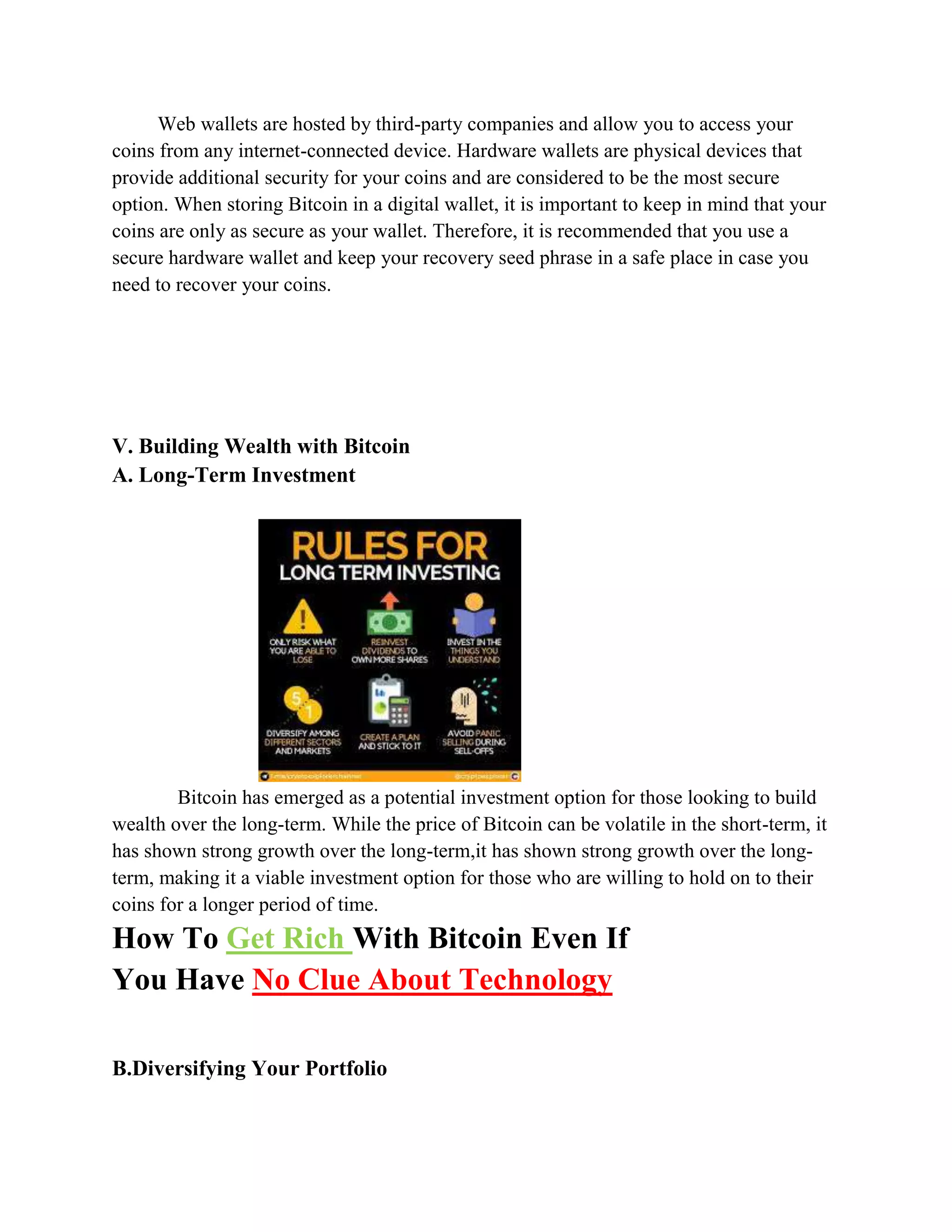 Web wallets are hosted by third-party companies and allow you to access your
coins from any internet-connected device. Hardware wallets are physical devices that
provide additional security for your coins and are considered to be the most secure
option. When storing Bitcoin in a digital wallet, it is important to keep in mind that your
coins are only as secure as your wallet. Therefore, it is recommended that you use a
secure hardware wallet and keep your recovery seed phrase in a safe place in case you
need to recover your coins.
V. Building Wealth with Bitcoin
A. Long-Term Investment
Bitcoin has emerged as a potential investment option for those looking to build
wealth over the long-term. While the price of Bitcoin can be volatile in the short-term, it
has shown strong growth over the long-term,it has shown strong growth over the long-
term, making it a viable investment option for those who are willing to hold on to their
coins for a longer period of time.
How To Get Rich With Bitcoin Even If
You Have No Clue About Technology
B.Diversifying Your Portfolio
 