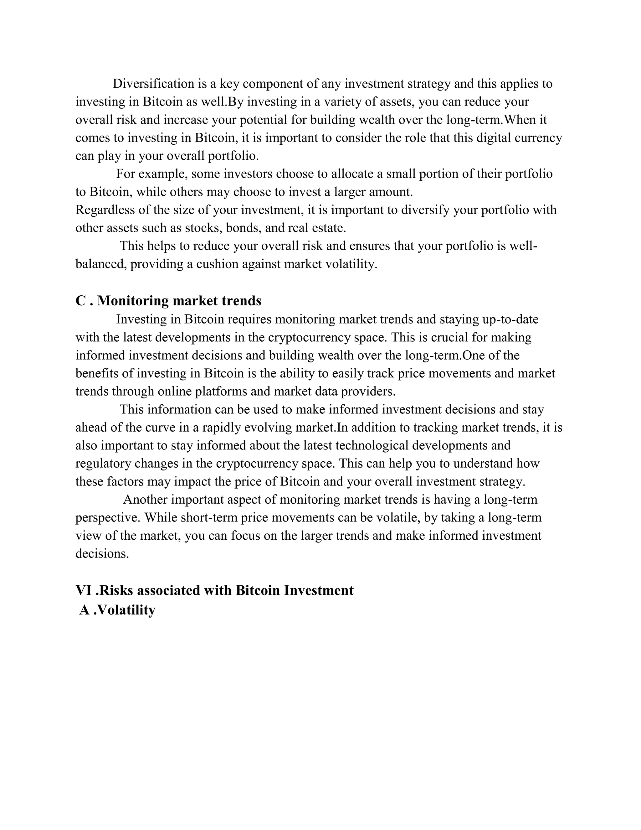 Diversification is a key component of any investment strategy and this applies to
investing in Bitcoin as well.By investing in a variety of assets, you can reduce your
overall risk and increase your potential for building wealth over the long-term.When it
comes to investing in Bitcoin, it is important to consider the role that this digital currency
can play in your overall portfolio.
For example, some investors choose to allocate a small portion of their portfolio
to Bitcoin, while others may choose to invest a larger amount.
Regardless of the size of your investment, it is important to diversify your portfolio with
other assets such as stocks, bonds, and real estate.
This helps to reduce your overall risk and ensures that your portfolio is well-
balanced, providing a cushion against market volatility.
C . Monitoring market trends
Investing in Bitcoin requires monitoring market trends and staying up-to-date
with the latest developments in the cryptocurrency space. This is crucial for making
informed investment decisions and building wealth over the long-term.One of the
benefits of investing in Bitcoin is the ability to easily track price movements and market
trends through online platforms and market data providers.
This information can be used to make informed investment decisions and stay
ahead of the curve in a rapidly evolving market.In addition to tracking market trends, it is
also important to stay informed about the latest technological developments and
regulatory changes in the cryptocurrency space. This can help you to understand how
these factors may impact the price of Bitcoin and your overall investment strategy.
Another important aspect of monitoring market trends is having a long-term
perspective. While short-term price movements can be volatile, by taking a long-term
view of the market, you can focus on the larger trends and make informed investment
decisions.
VI .Risks associated with Bitcoin Investment
A .Volatility
 