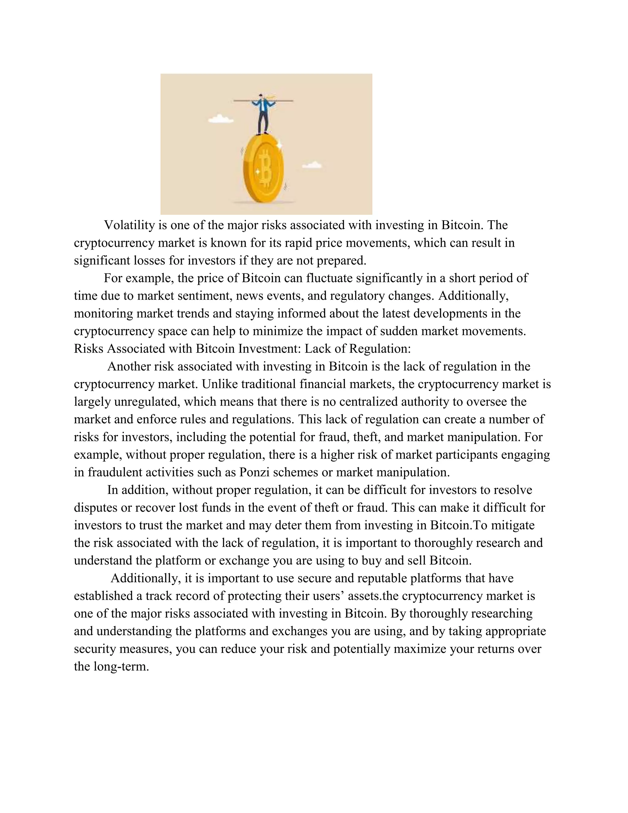 Volatility is one of the major risks associated with investing in Bitcoin. The
cryptocurrency market is known for its rapid price movements, which can result in
significant losses for investors if they are not prepared.
For example, the price of Bitcoin can fluctuate significantly in a short period of
time due to market sentiment, news events, and regulatory changes. Additionally,
monitoring market trends and staying informed about the latest developments in the
cryptocurrency space can help to minimize the impact of sudden market movements.
Risks Associated with Bitcoin Investment: Lack of Regulation:
Another risk associated with investing in Bitcoin is the lack of regulation in the
cryptocurrency market. Unlike traditional financial markets, the cryptocurrency market is
largely unregulated, which means that there is no centralized authority to oversee the
market and enforce rules and regulations. This lack of regulation can create a number of
risks for investors, including the potential for fraud, theft, and market manipulation. For
example, without proper regulation, there is a higher risk of market participants engaging
in fraudulent activities such as Ponzi schemes or market manipulation.
In addition, without proper regulation, it can be difficult for investors to resolve
disputes or recover lost funds in the event of theft or fraud. This can make it difficult for
investors to trust the market and may deter them from investing in Bitcoin.To mitigate
the risk associated with the lack of regulation, it is important to thoroughly research and
understand the platform or exchange you are using to buy and sell Bitcoin.
Additionally, it is important to use secure and reputable platforms that have
established a track record of protecting their users’ assets.the cryptocurrency market is
one of the major risks associated with investing in Bitcoin. By thoroughly researching
and understanding the platforms and exchanges you are using, and by taking appropriate
security measures, you can reduce your risk and potentially maximize your returns over
the long-term.
 