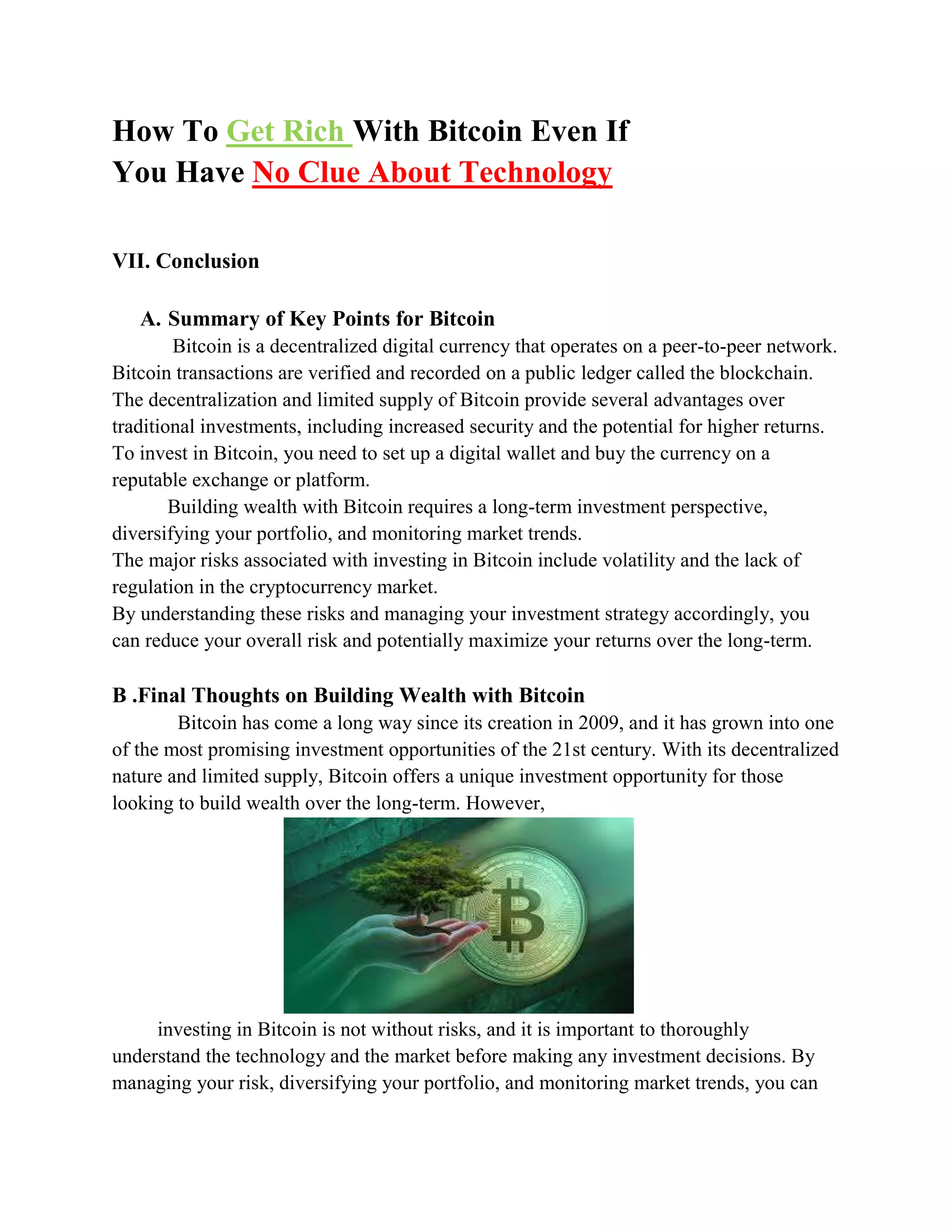 How To Get Rich With Bitcoin Even If
You Have No Clue About Technology
VII. Conclusion
A. Summary of Key Points for Bitcoin
Bitcoin is a decentralized digital currency that operates on a peer-to-peer network.
Bitcoin transactions are verified and recorded on a public ledger called the blockchain.
The decentralization and limited supply of Bitcoin provide several advantages over
traditional investments, including increased security and the potential for higher returns.
To invest in Bitcoin, you need to set up a digital wallet and buy the currency on a
reputable exchange or platform.
Building wealth with Bitcoin requires a long-term investment perspective,
diversifying your portfolio, and monitoring market trends.
The major risks associated with investing in Bitcoin include volatility and the lack of
regulation in the cryptocurrency market.
By understanding these risks and managing your investment strategy accordingly, you
can reduce your overall risk and potentially maximize your returns over the long-term.
B .Final Thoughts on Building Wealth with Bitcoin
Bitcoin has come a long way since its creation in 2009, and it has grown into one
of the most promising investment opportunities of the 21st century. With its decentralized
nature and limited supply, Bitcoin offers a unique investment opportunity for those
looking to build wealth over the long-term. However,
investing in Bitcoin is not without risks, and it is important to thoroughly
understand the technology and the market before making any investment decisions. By
managing your risk, diversifying your portfolio, and monitoring market trends, you can
 