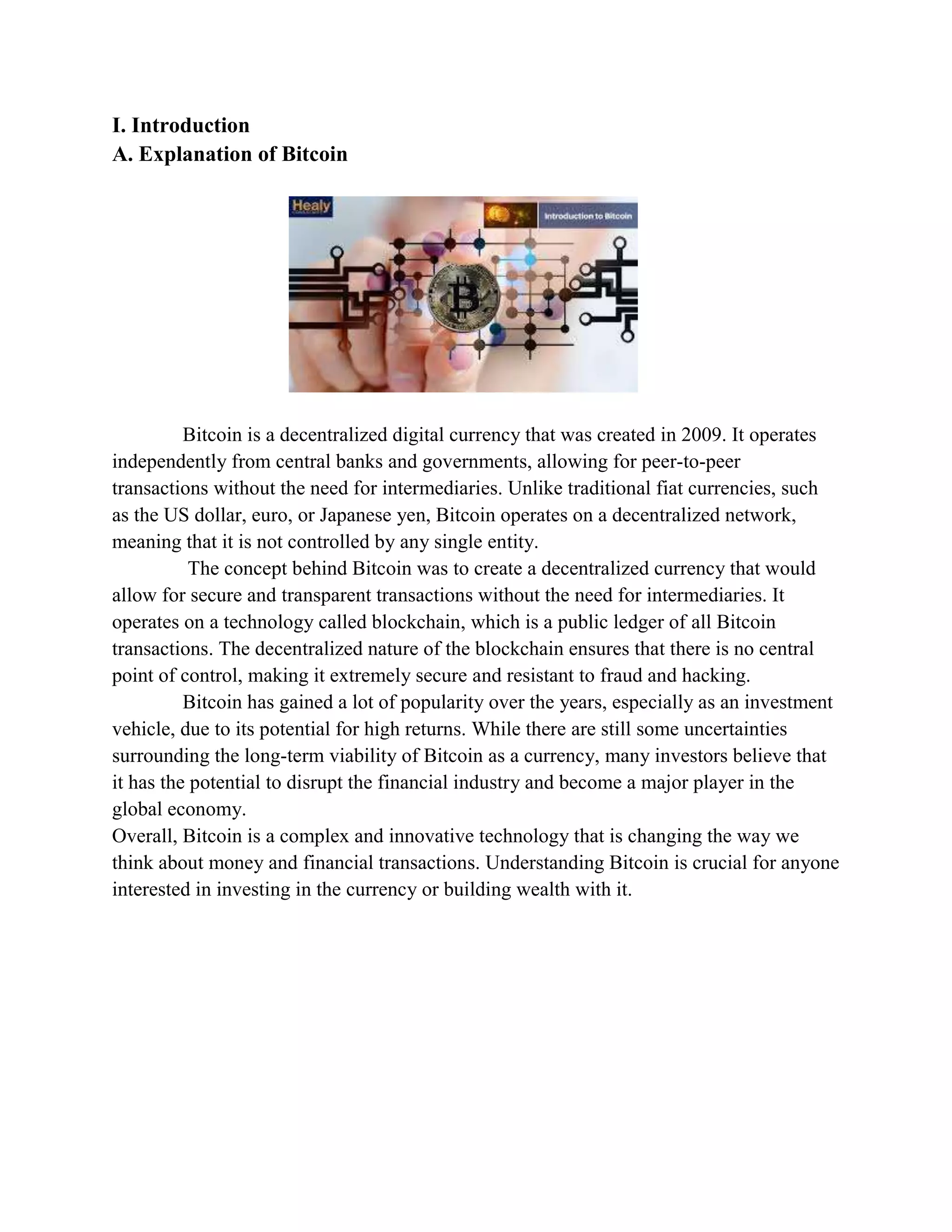 I. Introduction
A. Explanation of Bitcoin
Bitcoin is a decentralized digital currency that was created in 2009. It operates
independently from central banks and governments, allowing for peer-to-peer
transactions without the need for intermediaries. Unlike traditional fiat currencies, such
as the US dollar, euro, or Japanese yen, Bitcoin operates on a decentralized network,
meaning that it is not controlled by any single entity.
The concept behind Bitcoin was to create a decentralized currency that would
allow for secure and transparent transactions without the need for intermediaries. It
operates on a technology called blockchain, which is a public ledger of all Bitcoin
transactions. The decentralized nature of the blockchain ensures that there is no central
point of control, making it extremely secure and resistant to fraud and hacking.
Bitcoin has gained a lot of popularity over the years, especially as an investment
vehicle, due to its potential for high returns. While there are still some uncertainties
surrounding the long-term viability of Bitcoin as a currency, many investors believe that
it has the potential to disrupt the financial industry and become a major player in the
global economy.
Overall, Bitcoin is a complex and innovative technology that is changing the way we
think about money and financial transactions. Understanding Bitcoin is crucial for anyone
interested in investing in the currency or building wealth with it.
 