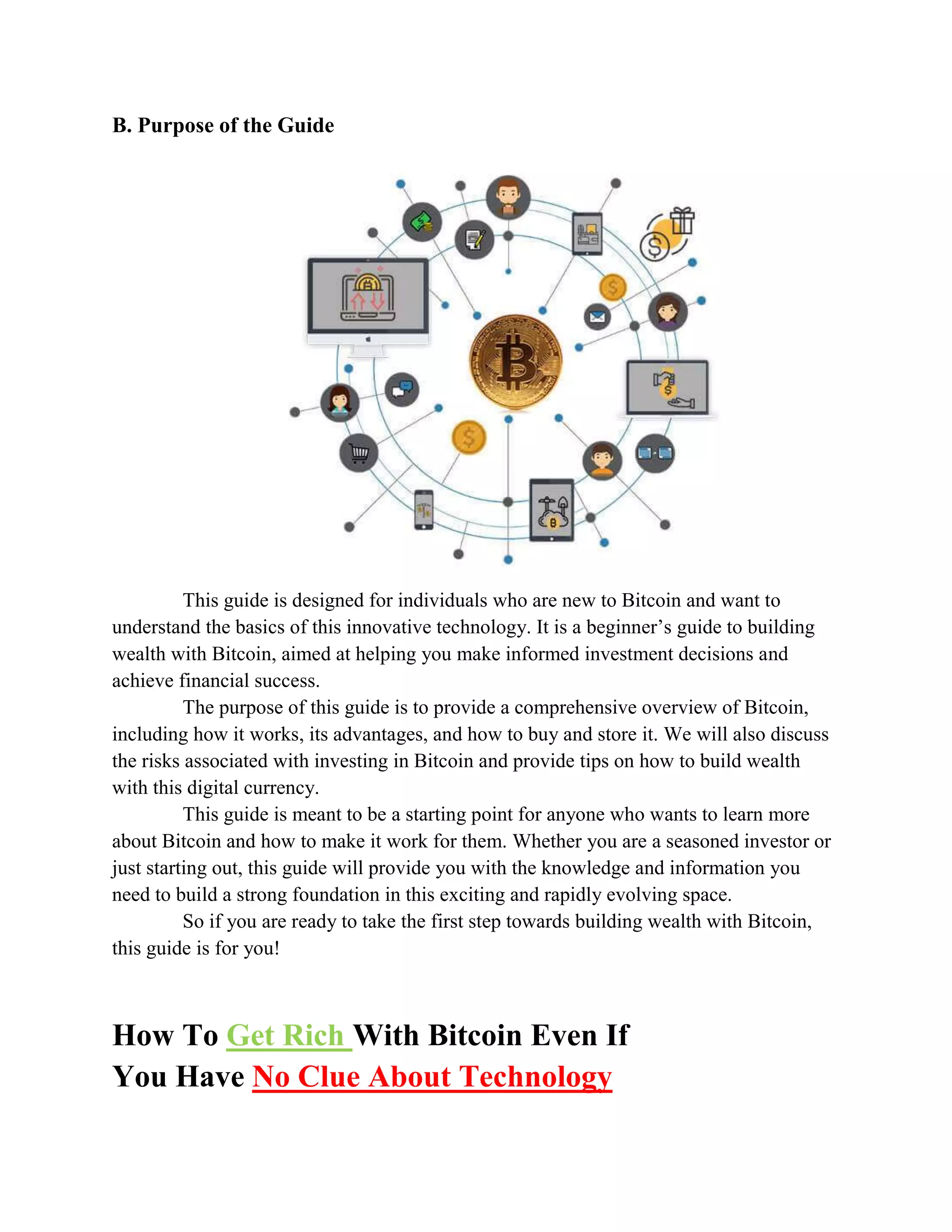 B. Purpose of the Guide
This guide is designed for individuals who are new to Bitcoin and want to
understand the basics of this innovative technology. It is a beginner’s guide to building
wealth with Bitcoin, aimed at helping you make informed investment decisions and
achieve financial success.
The purpose of this guide is to provide a comprehensive overview of Bitcoin,
including how it works, its advantages, and how to buy and store it. We will also discuss
the risks associated with investing in Bitcoin and provide tips on how to build wealth
with this digital currency.
This guide is meant to be a starting point for anyone who wants to learn more
about Bitcoin and how to make it work for them. Whether you are a seasoned investor or
just starting out, this guide will provide you with the knowledge and information you
need to build a strong foundation in this exciting and rapidly evolving space.
So if you are ready to take the first step towards building wealth with Bitcoin,
this guide is for you!
How To Get Rich With Bitcoin Even If
You Have No Clue About Technology
 